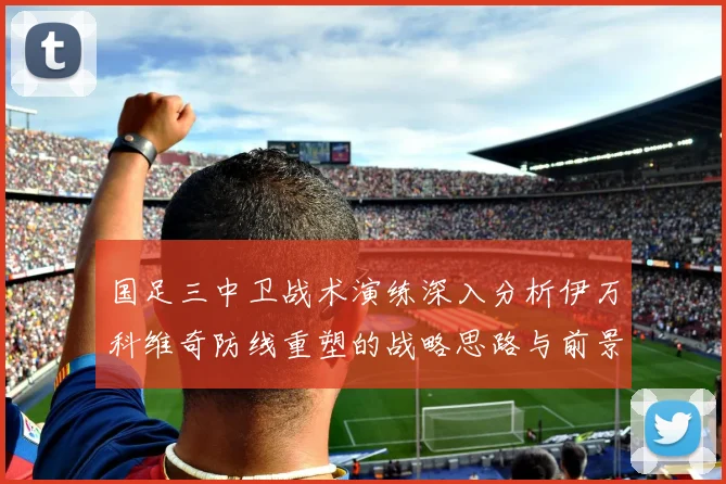 国足三中卫战术演练深入分析伊万科维奇防线重塑的战略思路与前景
