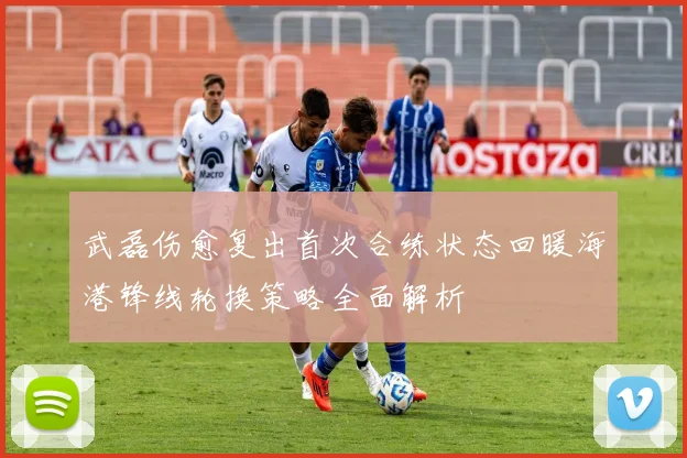 武磊伤愈复出首次合练状态回暖海港锋线轮换策略全面解析