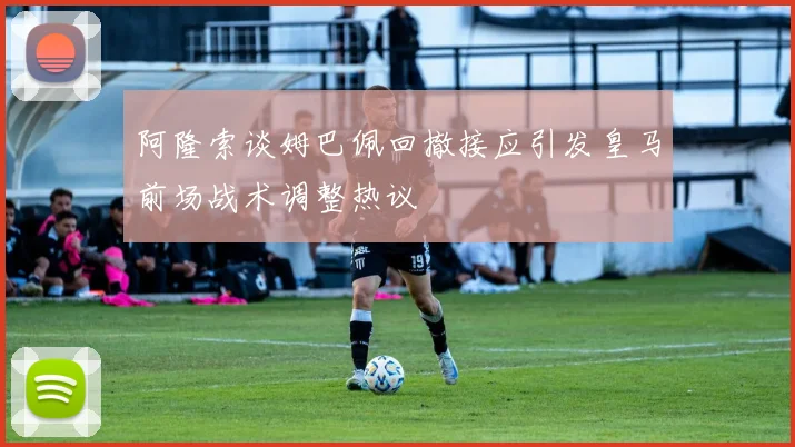 阿隆索谈姆巴佩回撤接应引发皇马前场战术调整热议