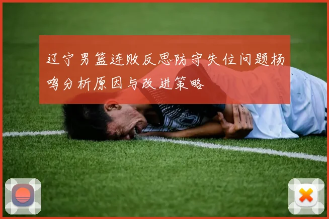 辽宁男篮连败反思防守失位问题杨鸣分析原因与改进策略