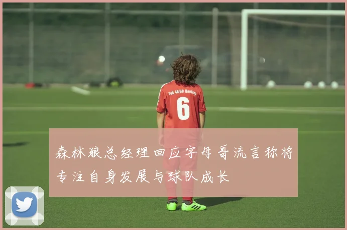 森林狼总经理回应字母哥流言称将专注自身发展与球队成长