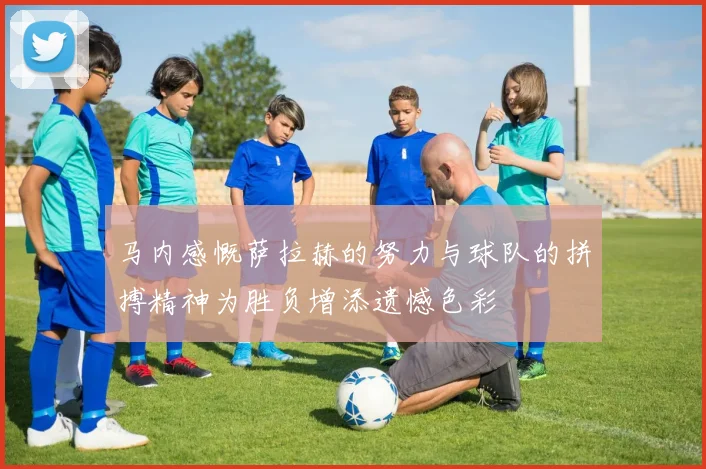 马内感慨萨拉赫的努力与球队的拼搏精神为胜负增添遗憾色彩