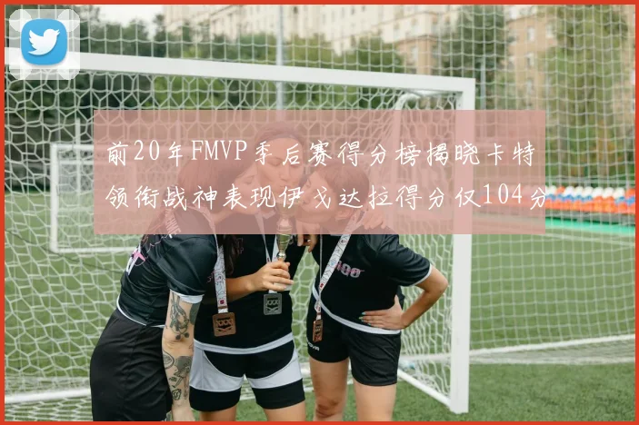 前20年FMVP季后赛得分榜揭晓卡特领衔战神表现伊戈达拉得分仅104分