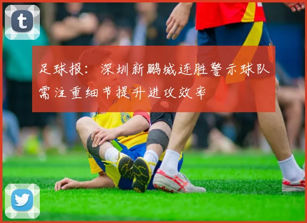 足球报：深圳新鹏城连胜警示球队需注重细节提升进攻效率