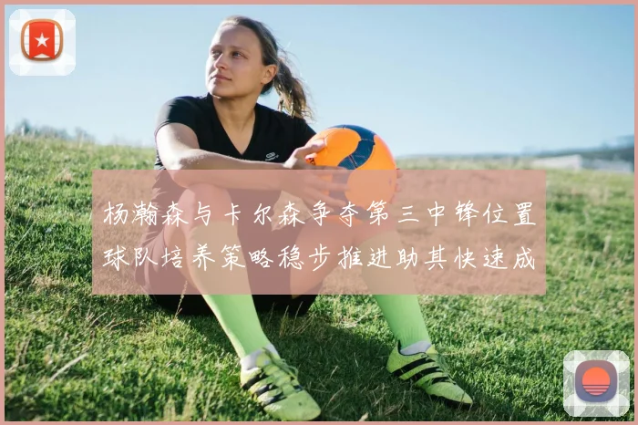 杨瀚森与卡尔森争夺第三中锋位置球队培养策略稳步推进助其快速成长