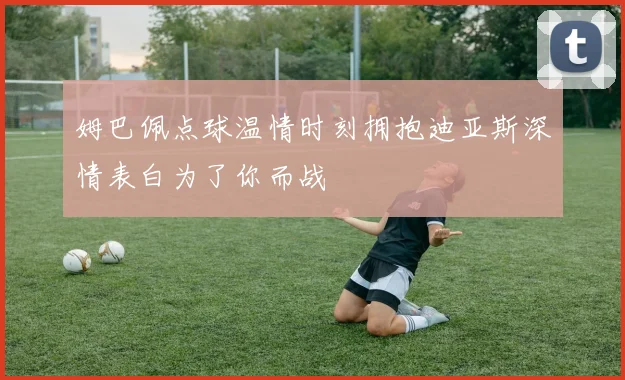 姆巴佩点球温情时刻拥抱迪亚斯深情表白为了你而战