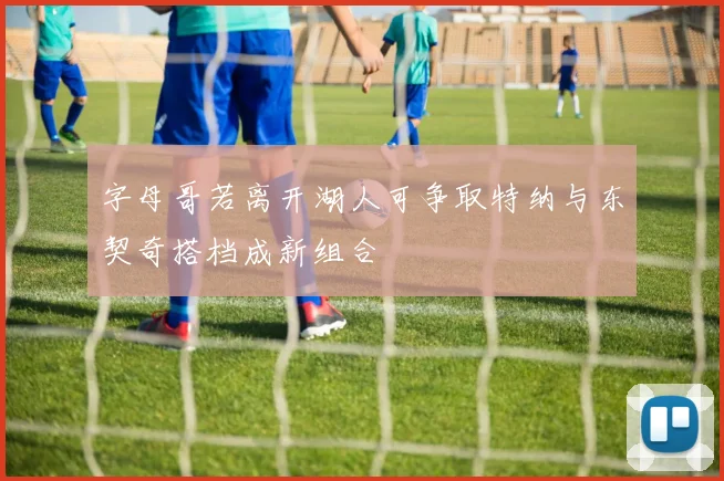 字母哥若离开湖人可争取特纳与东契奇搭档成新组合
