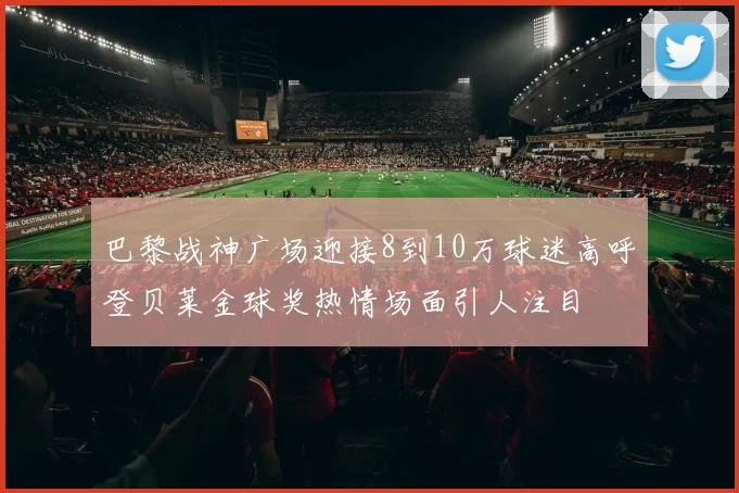 巴黎战神广场迎接8到10万球迷高呼登贝莱金球奖热情场面引人注目