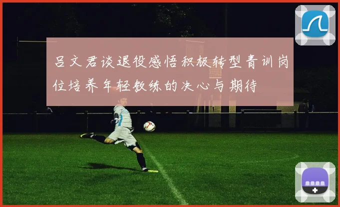 吕文君谈退役感悟积极转型青训岗位培养年轻教练的决心与期待