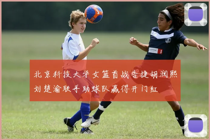 北京科技大学女篮首战告捷胡润熙刘楚渝联手助球队赢得开门红