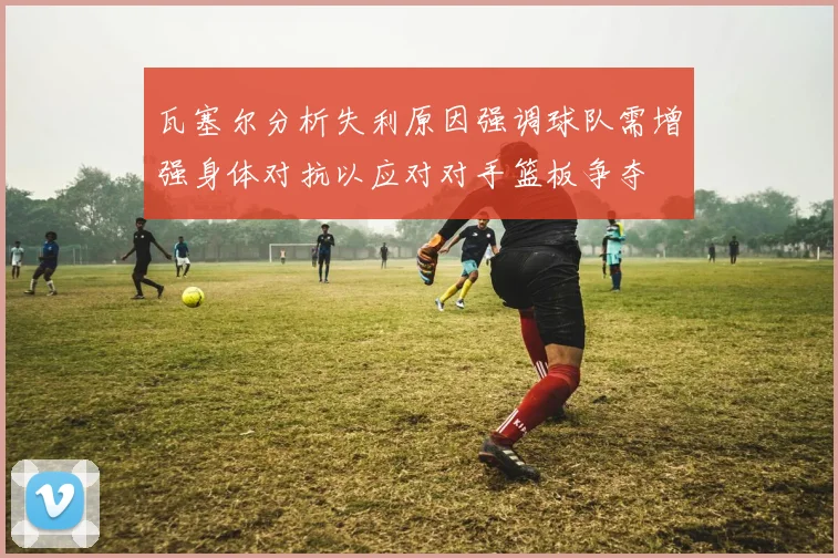 瓦塞尔分析失利原因强调球队需增强身体对抗以应对对手篮板争夺