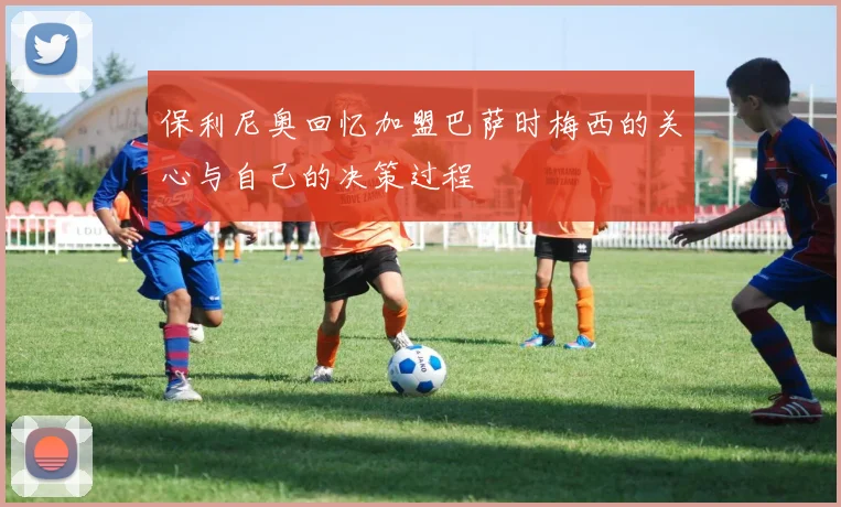 保利尼奥回忆加盟巴萨时梅西的关心与自己的决策过程