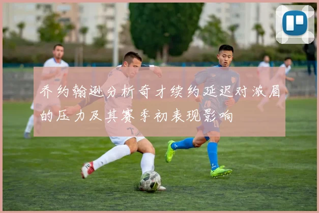 乔约翰逊分析奇才续约延迟对浓眉的压力及其赛季初表现影响