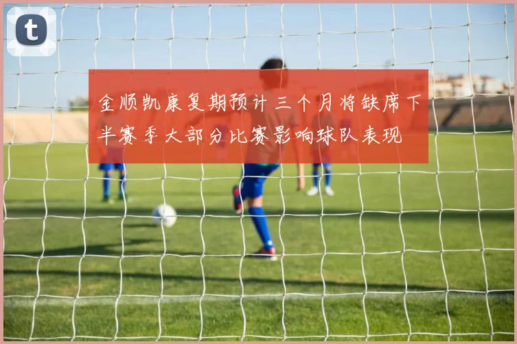 金顺凯康复期预计三个月将缺席下半赛季大部分比赛影响球队表现
