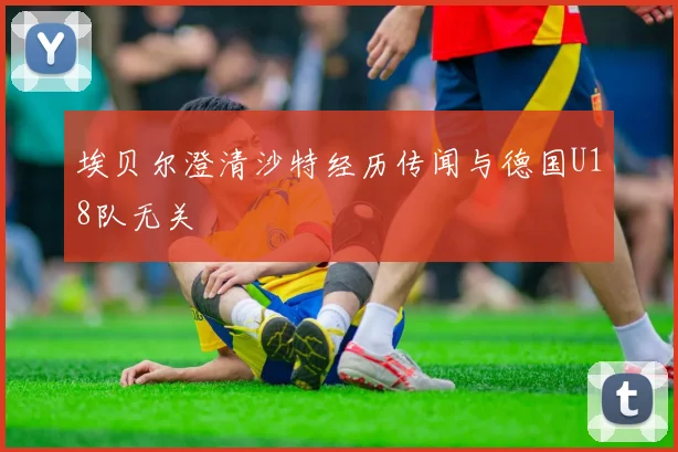 埃贝尔澄清沙特经历传闻与德国U18队无关