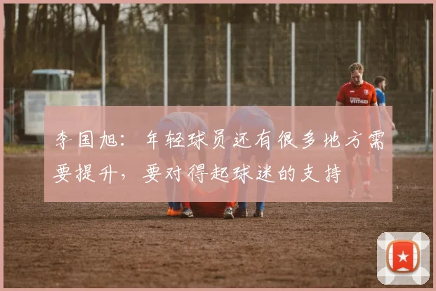 李国旭:年轻球员还有很多地方需要提升,要对得起球迷的支持