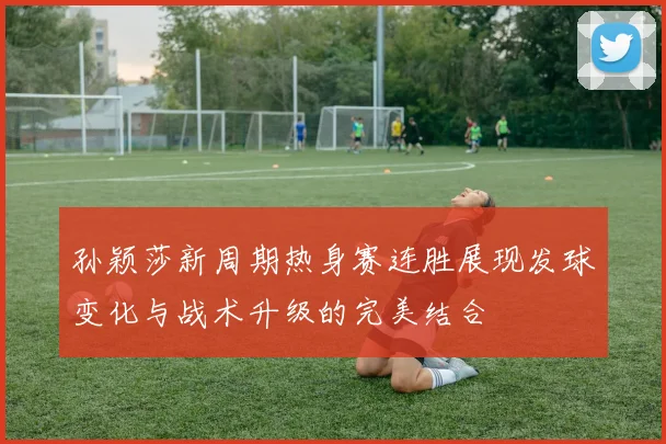 孙颖莎新周期热身赛连胜展现发球变化与战术升级的完美结合