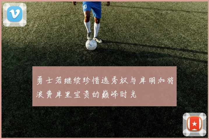 勇士若继续珍惜选秀权与库明加将浪费库里宝贵的巅峰时光