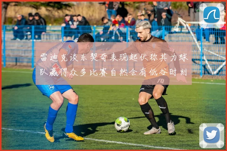 雷迪克谈东契奇表现起伏称其为球队赢得众多比赛自然会有低谷时刻