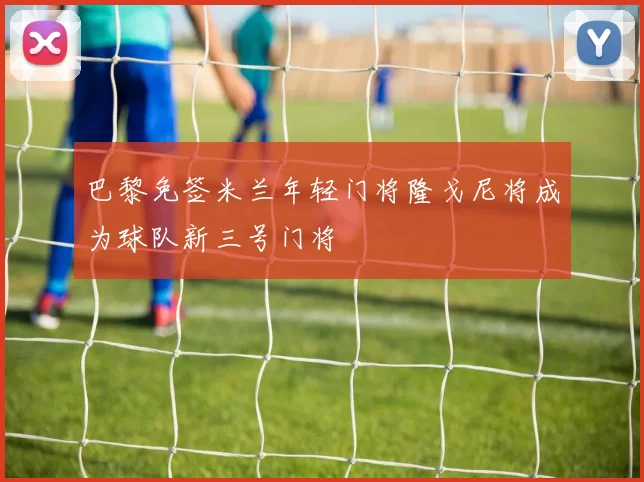 巴黎免签米兰年轻门将隆戈尼将成为球队新三号门将