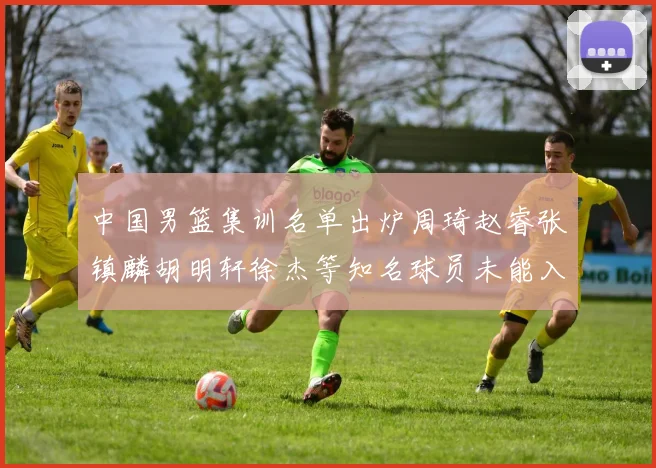 中国男篮集训名单出炉周琦赵睿张镇麟胡明轩徐杰等知名球员未能入选