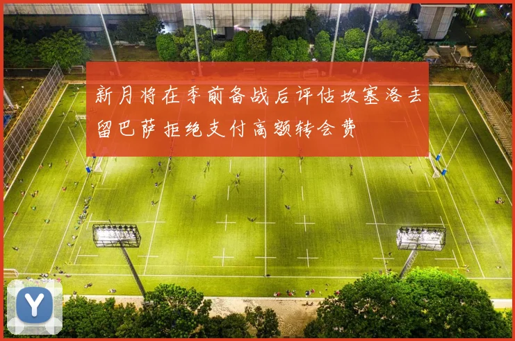 新月将在季前备战后评估坎塞洛去留巴萨拒绝支付高额转会费