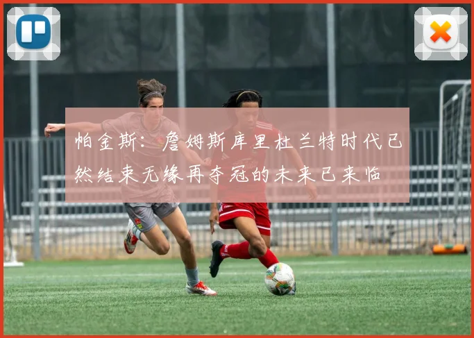 帕金斯：詹姆斯库里杜兰特时代已然结束无缘再夺冠的未来已来临