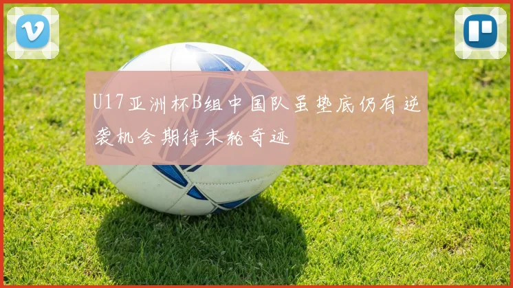 U17亚洲杯B组中国队虽垫底仍有逆袭机会期待末轮奇迹