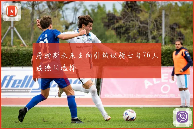 詹姆斯未来去向引热议骑士与76人成热门选择
