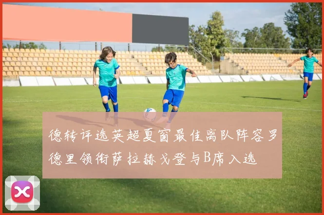 德转评选英超夏窗最佳离队阵容罗德里领衔萨拉赫戈登与B席入选