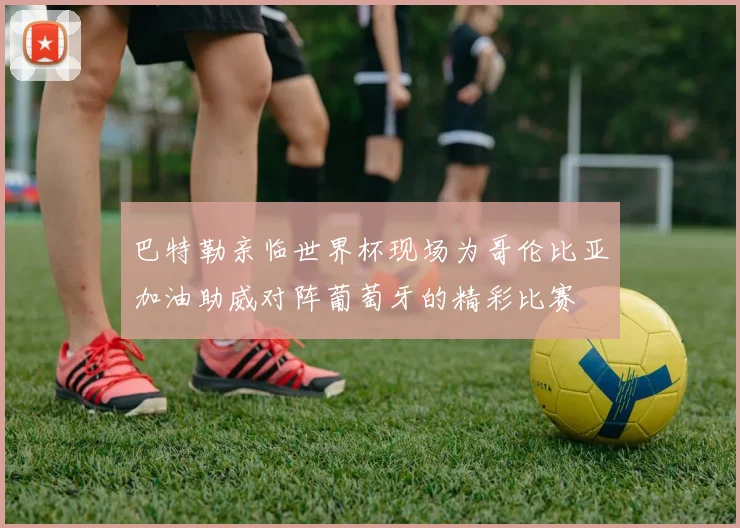 巴特勒亲临世界杯现场为哥伦比亚加油助威对阵葡萄牙的精彩比赛