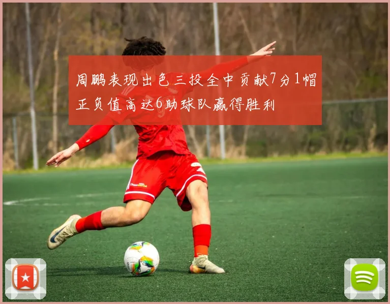 周鹏表现出色三投全中贡献7分1帽正负值高达6助球队赢得胜利