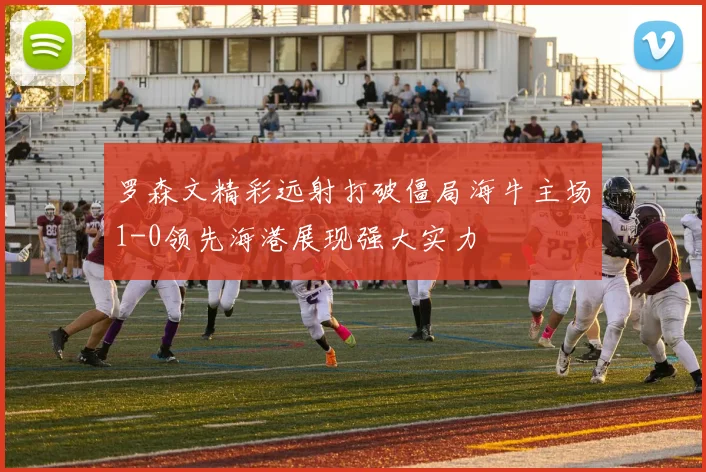 罗森文精彩远射打破僵局海牛主场1-0领先海港展现强大实力